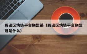 腾讯区块链平台联盟链（腾讯区块链平台联盟链是什么）