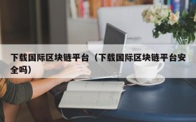 下载国际区块链平台(下载国际区块链平台安全吗)