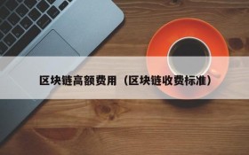 区块链高额费用(区块链收费标准)