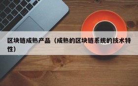 区块链成熟产品(成熟的区块链系统的技术特性)