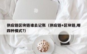 供应链区块链谁去记账(供应链+区块链,哪四种模式?)