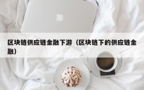 区块链供应链金融下游(区块链下的供应链金融)