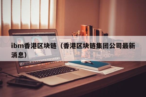ibm香港区块链（香港区块链集团公司最新消息）