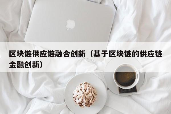 区块链供应链融合创新（基于区块链的供应链金融创新）