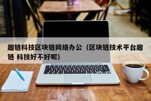 趣链科技区块链网络办公（区块链技术平台趣链 科技好不好呢）
