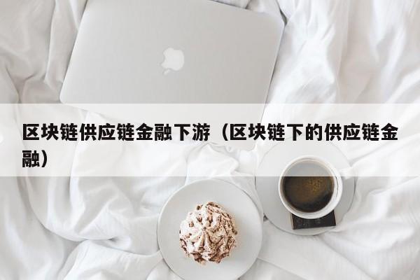 区块链供应链金融下游（区块链下的供应链金融）