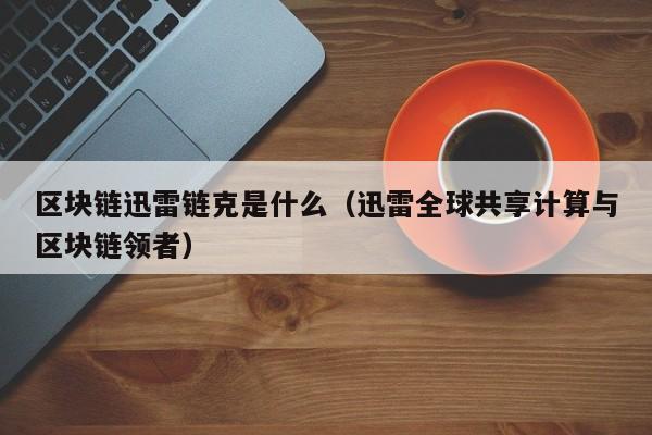 区块链迅雷链克是什么（迅雷全球共享计算与区块链领者）