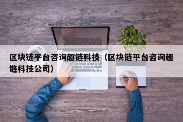 区块链平台咨询趣链科技（区块链平台咨询趣链科技公司）
