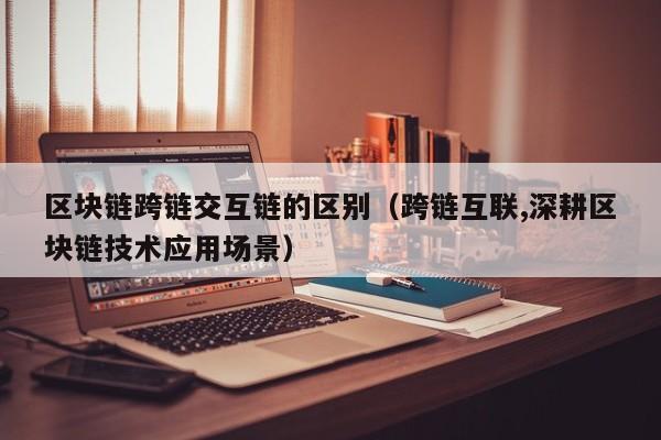 区块链跨链交互链的区别（跨链互联,深耕区块链技术应用场景）