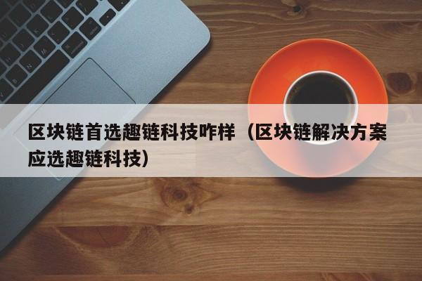 区块链首选趣链科技咋样（区块链解决方案 应选趣链科技）