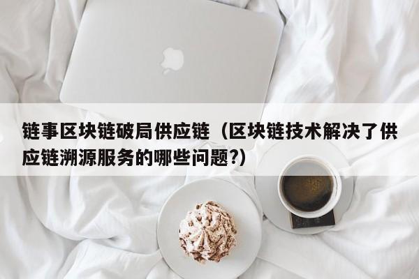链事区块链破局供应链（区块链技术解决了供应链溯源服务的哪些问题?）