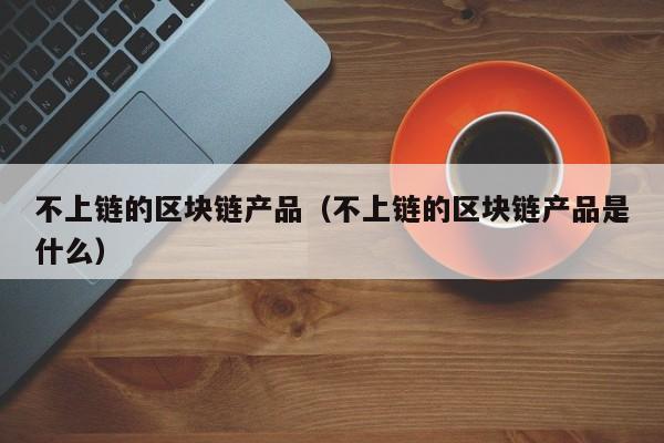 不上链的区块链产品（不上链的区块链产品是什么）