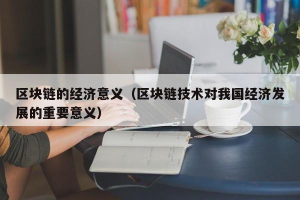 区块链的经济意义（区块链技术对我国经济发展的重要意义）