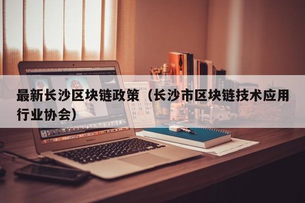 最新长沙区块链政策（长沙市区块链技术应用行业协会）